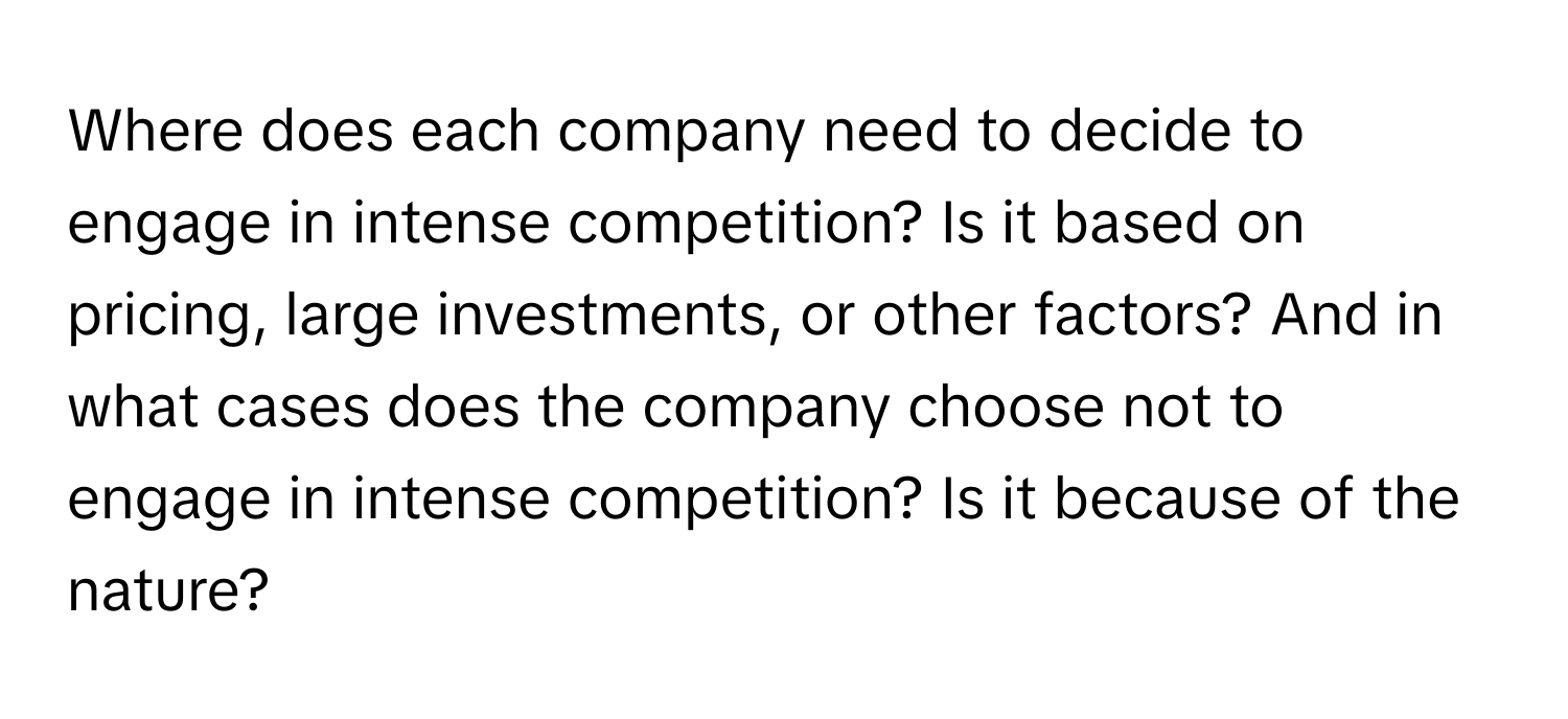 Where does each company need to decide to engage in intense competition? Is it based on pricing, large investments, or other factors? And in what cases does the company choose not to engage in intense competition? Is it because of the nature?