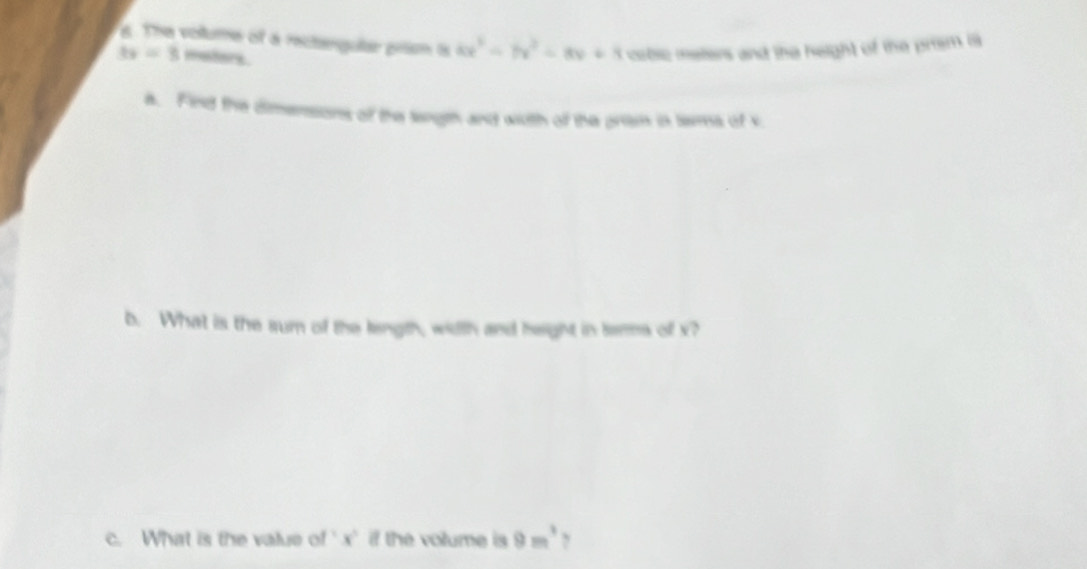 The volume of a rectengular prism is 4x^3-7x^2-8x+8 crbsc meters and the height of the prism is
3x=3 meters. 
a. Find the dimensions of the length and with of the prism in tems of s 
b. What is the sum of the length, width and height in tems of x? 
c. What is the value of ' x ' if the volume is 9m^3 ,