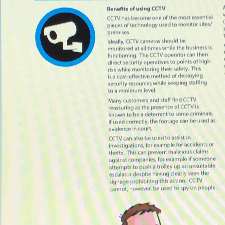 Benefits of using CCTV 
CCTV has become one of the most essential 
pieces of technology used to monitor sites/ 
premises. 
Ideally, CCTV cameras should be 
monitored at all times while the business is 
functioning. The CCTV operator can then 
direct security operatives to points of high 
risk while monitoring their safety. This 
is a cost-effective method of deploying 
security resources while keeping staffing 
to a minimum level. 
Many customers and staff find CCTV 
reassuring as the presence of CCTV is 
known to be a deterrent to some criminals. 
If used correctly, the footage can be used as 
evidence in court. 
CCTV can also be used to assist in 
investigations, for example for accidents or 
thefts. This can prevent malicious claims 
against companies, for example if someone 
attempts to push a trolley up an unsuitable 
escalator despite having clearly seen the 
signage prohibiting this action. CCTV 
cannot, however, be used to spy on people.