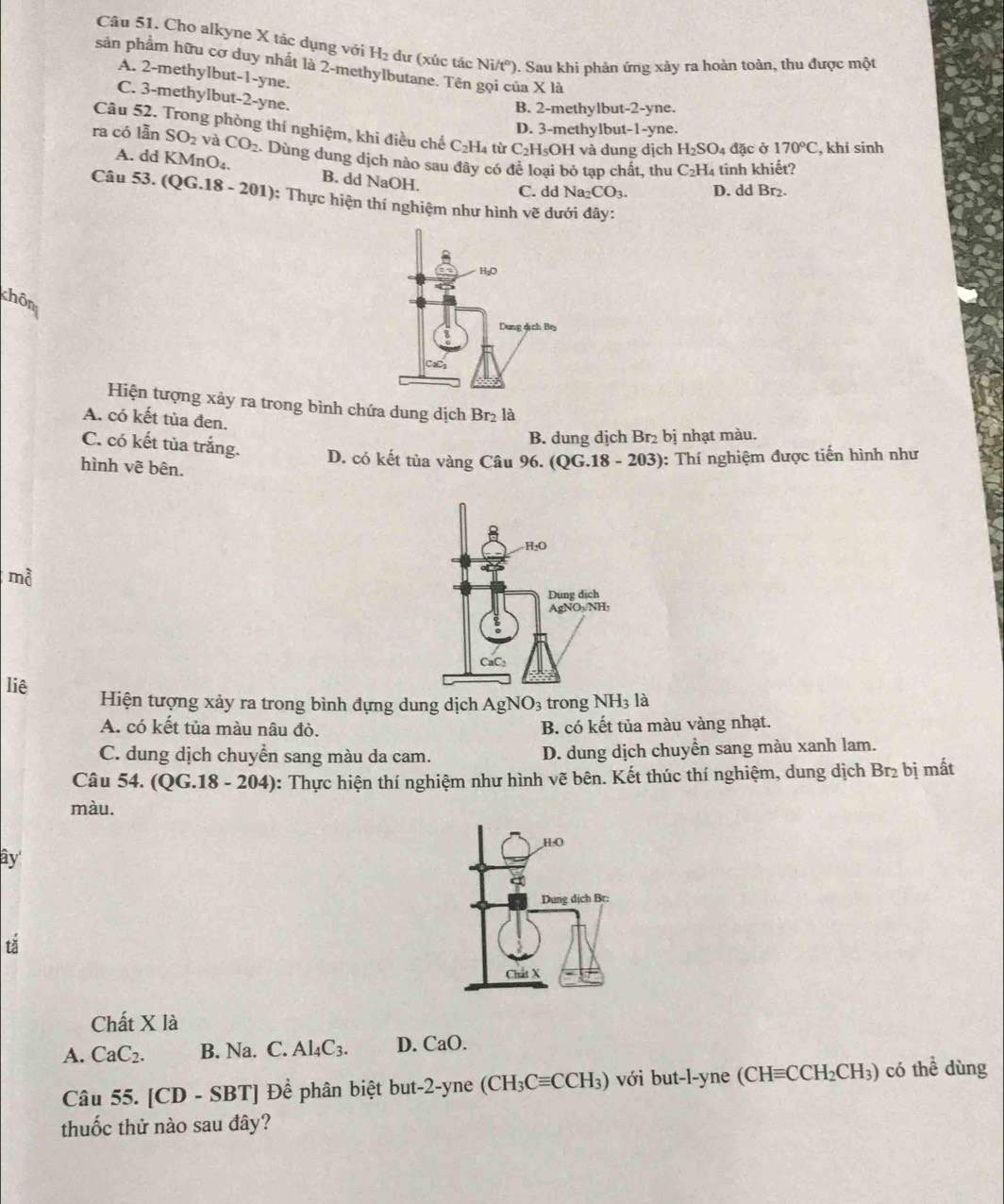 Cho alkyne X tác dụng với H_2 dư (xúc tác Ni/t°). Sau khi phản ứng xảy ra hoàn toàn, thu được một
sản phẩm hữu cơ duy nhất là 2-methylbutane. Tên gọi của X là
A. 2-methylbut-1-yne.
C. 3-methylbut-2-yne.
B. 2-methylbut-2-yne.
D. 3-methylbut- 1-y /ne.
Câu 52. Trong phòng thí nghiệm, khi điều chế C₂H₄ từ C_2H_5OH và dung dịch H_2SO_4 đặc ở 170°C , khí sinh
ra có lần SO_2 và CO_2. Dùng dung dịch nào sau đây có để loại bỏ tạp chất, thu C_2H_4 tinh khiết?
A. dd KMnO₄. B. dd NaOH.
C. dd Na_2CO_3. D. dd Br₂.
Câu 53.(QG.18-201) 0: Thực hiện thí nghiệm như hình vẽ dưới đây:
chôn
Hiện tượng xảy ra trong bình chứa dung dịch Br_2 là
A. có kết tùa đen.
B. dung dịch Br_2 bị nhạt màu.
C. có kết tủa trắng. D. có kết tủa vàng Câu 96. (QG.18-203) : Thí nghiệm được tiến hình như
hình vẽ bên.
mà
liê Hiện tượng xảy ra trong bình đựng dung dịch AgNO_3 trong NH_3 là
A. có kết tủa màu nâu đỏ. B. có kết tủa màu vàng nhạt.
C. dung dịch chuyển sang màu da cam. D. dung dịch chuyền sang màu xanh lam.
Câu 54. (QG.18-204) 0: Thực hiện thí nghiệm như hình vẽ bên. Kết thúc thí nghiệm, dung dịch Br_2 bị mất
màu.
ây
tǎ
Chất X là
A. CaC_2. B. Na. C. Al_4C_3. D. CaO.
Câu 55. [CD-SBT] Để phân biệt but-2-yne (CH_3Cequiv CCH_3) với but-l-yne (CHequiv CCH_2CH_3) có thể dùng
thuốc thử nào sau đây?