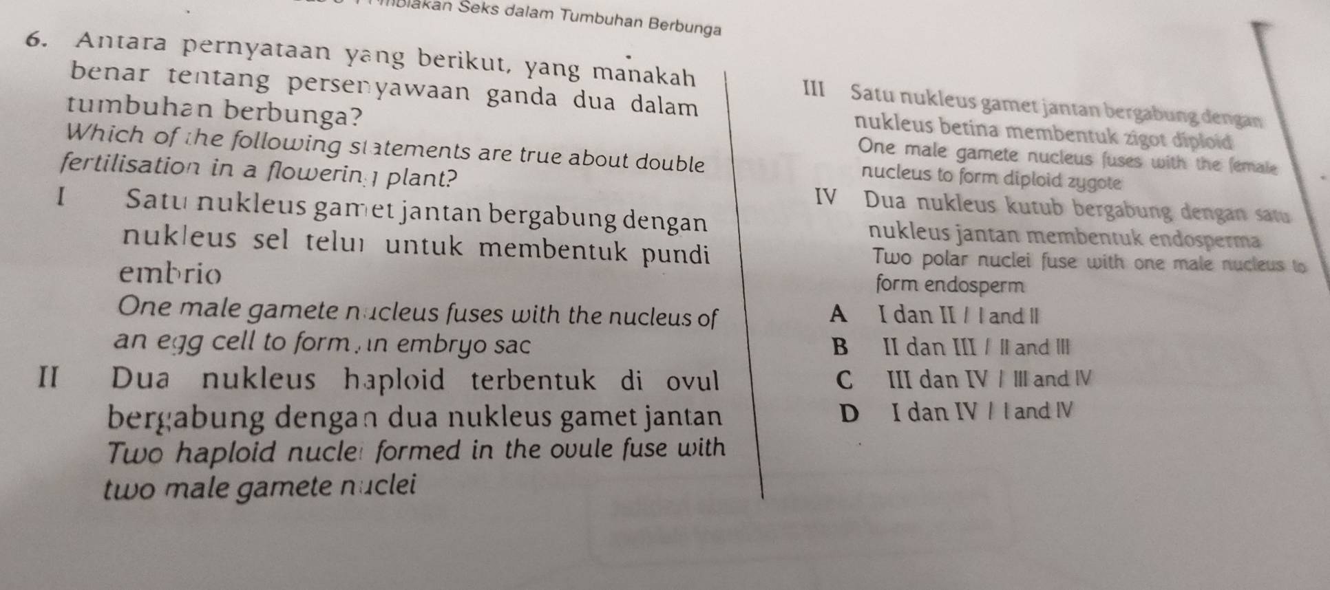 Mblakan Šeks dalam Tumbuhan Berbunga
6. Antara pernyataan yang berikut, yang manakah III Satu nukleus gamet jantan bergabung dengan
benar tentang persenyawaan ganda dua dalam nukleus betina membentuk zigot diploid 
tumbuhan berbunga? One male gamete nucleus fuses with the female
Which of the following statements are true about double nucleus to form diploid zygote
fertilisation in a flowerin: plant? IV Dua nukleus kutub bergabung dengan satu
I Satu nukleus gamet jantan bergabung dengan nukleus jantan membentuk endösperm
nukleus sel teluı untuk membentuk pundi Two polar nuclei fuse with one male nucleus to
embrio form endosperm
One male gamete nucleus fuses with the nucleus of A I dan II / l and I
an egg cell to form n embryo sac B II dan III /∥ and Ⅲ
II Dua nukleus haploid terbentuk di ovul C III dan IV / Ⅲ and ⅣV
bergabung dengan dua nukleus gamet jantan D I dan IV / l and IV
Two haploid nucle: formed in the ovule fuse with
two male gamete nuclei