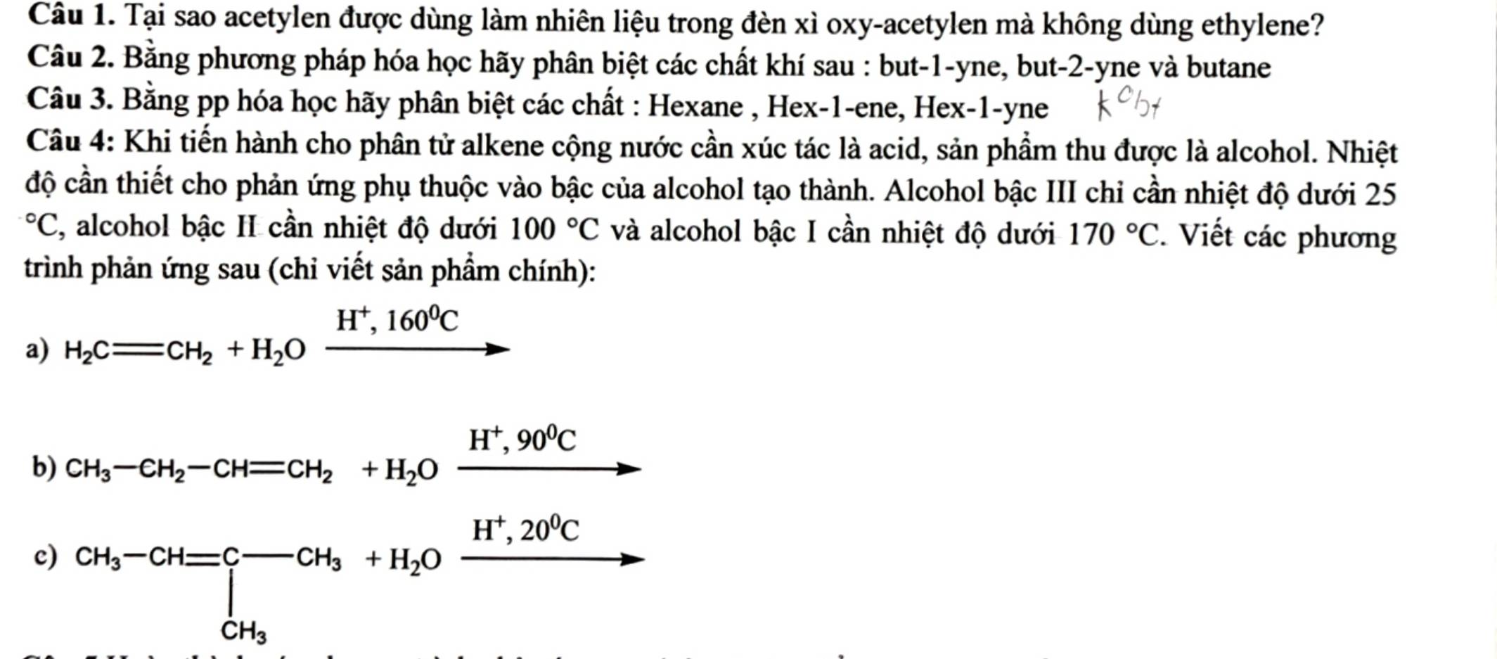 Tại sao acetylen được dùng làm nhiên liệu trong đèn xì oxy-acetylen mà không dùng ethylene? 
Câu 2. Bằng phương pháp hóa học hãy phân biệt các chất khí sau : but -1 -yne, but -2 -yne và butane 
Câu 3. Bằng pp hóa học hãy phân biệt các chất : Hexane , Hex-1-ene, Hex- 1 -yne 
Câu 4: Khi tiến hành cho phân tử alkene cộng nước cần xúc tác là acid, sản phẩm thu được là alcohol. Nhiệt 
độ cần thiết cho phản ứng phụ thuộc vào bậc của alcohol tạo thành. Alcohol bậc III chi cần nhiệt độ dưới 25°C I, alcohol bậc II cần nhiệt độ dưới 100°C và alcohol bậc I cần nhiệt độ dưới 170°C. Viết các phương 
trình phản ứng sau (chỉ viết sản phầm chính): 
a) H_2Cequiv CH_2+H_2Oxrightarrow H^+,160^0C
b) CH_3-CH_2-CH=CH_2+H_2Oxrightarrow H^+,90^0C
c) CH_3-CH=C-CH_3+H_2Oxrightarrow H^+,20^0C