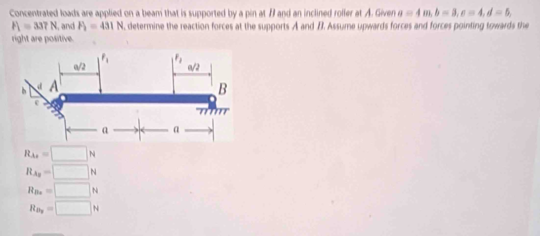 Concentrated loads are applied on a beam that is supported by a pin at B and an inclined roller at A. Given a=4m,b=3,c=4,d=5,
F_1=337N , and F_2=431N , determine the reaction forces at the supports A and B. Assume upwards forces and forces pointing towards the
right are positive.
R_As=□ N
R_Ay=□ N
R_Bx=□ N
R_By=□ N