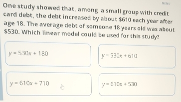 MENU
One study showed that, among a small group with credit
card debt, the debt increased by about $610 each year after
age 18. The average debt of someone 18 years old was about
$530. Which linear model could be used for this study?
y=530x+180
y=530x+610
y=610x+710
y=610x+530