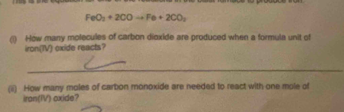 FeO_2+2COto Fe+2CO_2
(i) How many molecules of carbon dioxide are produced when a formula unit of 
iron(IV) oxide reacts? 
(ii) How many moles of carbon monoxide are needed to react with one mole of 
iron(IV) oxide?