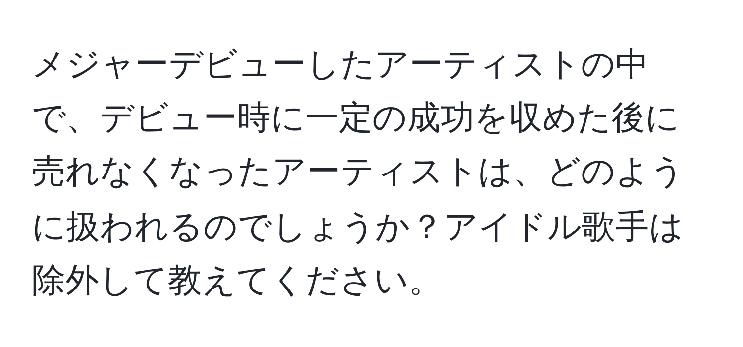 メジャーデビューしたアーティストの中で、デビュー時に一定の成功を収めた後に売れなくなったアーティストは、どのように扱われるのでしょうか？アイドル歌手は除外して教えてください。