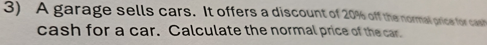 A garage sells cars. It offers a discount of 20% off the normal price for cas 
cash for a car. Calculate the normal price of the car.