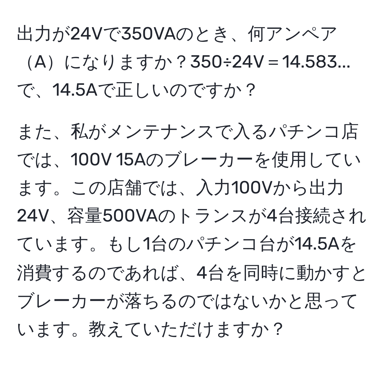 出力が24Vで350VAのとき、何アンペアAになりますか？350÷24V＝14.583...で、14.5Aで正しいのですか？

また、私がメンテナンスで入るパチンコ店では、100V 15Aのブレーカーを使用しています。この店舗では、入力100Vから出力24V、容量500VAのトランスが4台接続されています。もし1台のパチンコ台が14.5Aを消費するのであれば、4台を同時に動かすとブレーカーが落ちるのではないかと思っています。教えていただけますか？