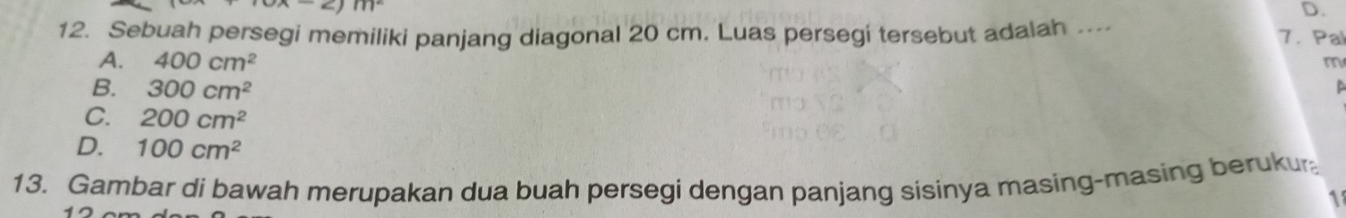 c)m^2
D.
12. Sebuah persegi memiliki panjang diagonal 20 cm. Luas persegi tersebut adalah .... 7. Pal
A. 400cm^2
m
B. 300cm^2
a
C. 200cm^2
D. 100cm^2
13. Gambar di bawah merupakan dua buah persegi dengan panjang sisinya masing-masing berukur
1