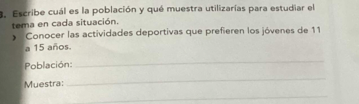 Escribe cuál es la población y qué muestra utilizarías para estudiar el 
tema en cada situación. 
» Conocer las actividades deportivas que prefieren los jóvenes de 11
a 15 años. 
Población: 
_ 
Muestra: 
_ 
_