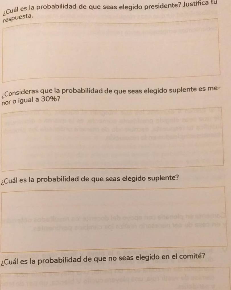 ¿Cuál es la probabilidad de que seas elegido presidente? Justifica tu 
respuesta. 
¿Consideras que la probabilidad de que seas elegido suplente es me- 
nor o igual a 30%? 
¿Cuál es la probabilidad de que seas elegido suplente? 
¿Cuál es la probabilidad de que no seas elegido en el comité?