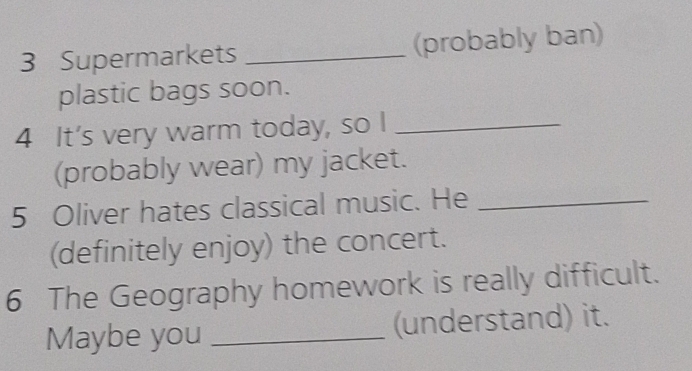 Supermarkets _(probably ban) 
plastic bags soon. 
4 It's very warm today, so I_ 
(probably wear) my jacket. 
5 Oliver hates classical music. He_ 
(definitely enjoy) the concert. 
6 The Geography homework is really difficult. 
Maybe you _(understand) it.