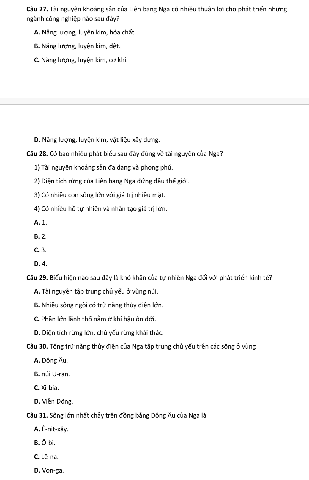 Tài nguyên khoáng sản của Liên bang Nga có nhiều thuận lợi cho phát triển những
ngành công nghiệp nào sau đây?
A. Năng lượng, luyện kim, hóa chất.
B. Năng lượng, luyện kim, dệt.
C. Năng lượng, luyện kim, cơ khí.
D. Năng lượng, luyện kim, vật liệu xây dựng.
Câu 28. Có bao nhiêu phát biểu sau đây đúng về tài nguyên của Nga?
1) Tài nguyên khoáng sản đa dạng và phong phú.
2) Diện tích rừng của Liên bang Nga đứng đầu thế giới.
3) Có nhiều con sông lớn với giá trị nhiều mặt.
4) Có nhiều hồ tự nhiên và nhân tạo giá trị lớn.
A. 1.
B. 2.
C. 3.
D. 4.
Câu 29. Biểu hiện nào sau đây là khó khăn của tự nhiên Nga đối với phát triển kinh tế?
A. Tài nguyên tập trung chủ yếu ở vùng núi.
B. Nhiều sông ngòi có trữ năng thủy điện lớn.
C. Phần lớn lãnh thổ nằm ở khí hậu ôn đới.
D. Diện tích rừng lớn, chủ yếu rừng khái thác.
Câu 30. Tổng trữ năng thủy điện của Nga tập trung chủ yếu trên các sông ở vùng
A. Đông Âu.
B. núi U-ran.
C. Xi-bia.
D. Viễn Đông.
Câu 31. Sông lớn nhất chảy trên đồng bằng Đông Âu của Nga là
A. Ê-nit-xây.
B. Ô-bi.
C. Lê-na.
D. Von-ga.