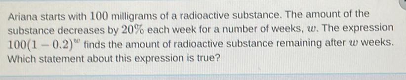 Ariana starts with 100 milligrams of a radioactive substance. The amount of the 
substance decreases by 20% each week for a number of weeks, w. The expression
100(1-0.2)^w finds the amount of radioactive substance remaining after w weeks. 
Which statement about this expression is true?