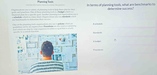 Planning Tools
Use the information below to answer the question. In terms of planning tools, what are benchmarks to
Organizations use a variety of planning tools to help them plan for their
goals and practices. One of these planning tools is a budget which is a determine success?
financial plan for a specific goal. Another planning tool organizations use is
a schedule which is a time sheet. Organizations also use standards which
are benchmarks to determine their success.
One of the planning tools organizations also use is policies which are A schedule
guidelines set by an organization. Procedures are also used as a planning
tool which are step-by-step sequences to achieve a goal that is usually
rtain function.Standards
A budget
Procedures