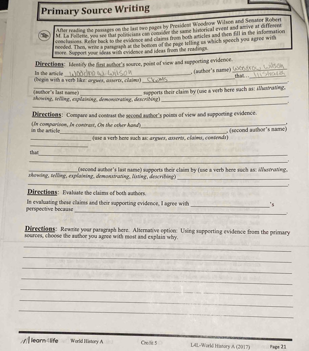 Primary Source Writing 
After reading the passages on the last two pages by President Woodrow Wilson and Senator Robert 
M. La Follette, you see that politicians can consider the same historical event and arrive at different 
conclusions. Refer back to the evidence and claims from both articles and then fill in the information 
needed. Then, write a paragraph at the bottom of the page telling us which speech you agree with 
more. Support your ideas with evidence and ideas from the readings. 
Directions: Identify the first author’s source, point of view and supporting evidence. 
In the article_ , (author’s name)_ 
_ 
(begin with a verb like: argues, asserts, claims) _that. . ._ 
(author’s last name) 
showing, telling, explaining, demonstrating, describing) supports their claim by (use a verb here such as: illustrating, 
_. 
Directions: Compare and contrast the second author’s points of view and supporting evidence. 
(In comparison, In contrast, On the other hand)_ 
, 
in the article_ , (second author's name) 
_(use a verb here such as: argues, asserts, claims, contends) 
_ 
_ 
that 
_ . 
_(second author’s last name) supports their claim by (use a verb here such as: illustrating, 
showing, telling, explaining, demonstrating, listing, describing)_ 
_ 
.. 
Directions: Evaluate the claims of both authors. 
In evaluating these claims and their supporting evidence, I agree with _'s 
perspective because 
_ 
Directions: Rewrite your paragraph here. Alternative option: Using supporting evidence from the primary 
sources, choose the author you agree with most and explain why. 
_ 
_ 
_ 
_ 
_ 
_ 
_ 
// learn4life World History A Credit 5 L4L-World History A (2017) Page 21