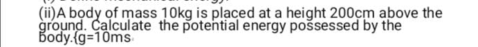 (ii)A body of mass 10kg is placed at a height 200cm above the 
ground. Calculate the potential energy possessed by the 
body.  g=10ms