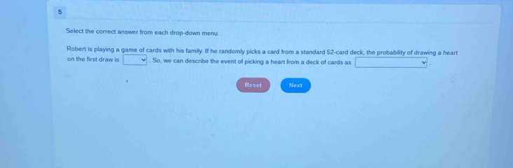 Select the correct answer from each drop-down menu. 
Robert is playing a game of cards with his family. If he randomly picks a card from a standard 52 -card deck, the probability of drawing a heart 
on the first draw is . So, we can describe the event of picking a heart from a deck of cards as 
Reset Next