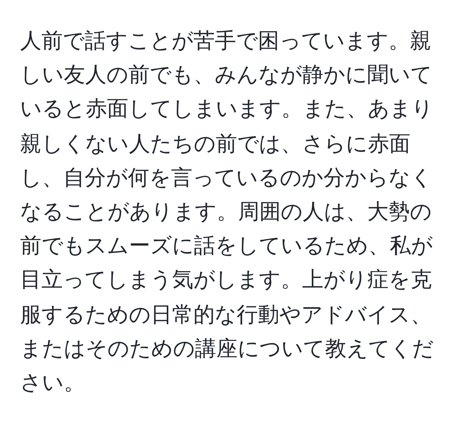 人前で話すことが苦手で困っています。親しい友人の前でも、みんなが静かに聞いていると赤面してしまいます。また、あまり親しくない人たちの前では、さらに赤面し、自分が何を言っているのか分からなくなることがあります。周囲の人は、大勢の前でもスムーズに話をしているため、私が目立ってしまう気がします。上がり症を克服するための日常的な行動やアドバイス、またはそのための講座について教えてください。