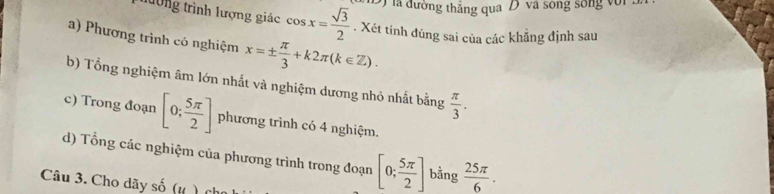 là đường thắng qua D và sóng sống với 3 
tường trình lượng giác cos x= sqrt(3)/2 . Xét tính đúng sai của các khẳng định sau 
a) Phương trình có nghiệm x=±  π /3 +k2π (k∈ Z). 
b) Tổng nghiệm âm lớn nhất và nghiệm dương nhỏ nhất bằng  π /3 . 
c) Trong đoạn [0; 5π /2 ] phương trình có 4 nghiệm. 
d) Tổng các nghiệm của phương trình trong đoạn [0; 5π /2 ] bằng  25π /6 . 
Câu 3. Cho dãy số (1,