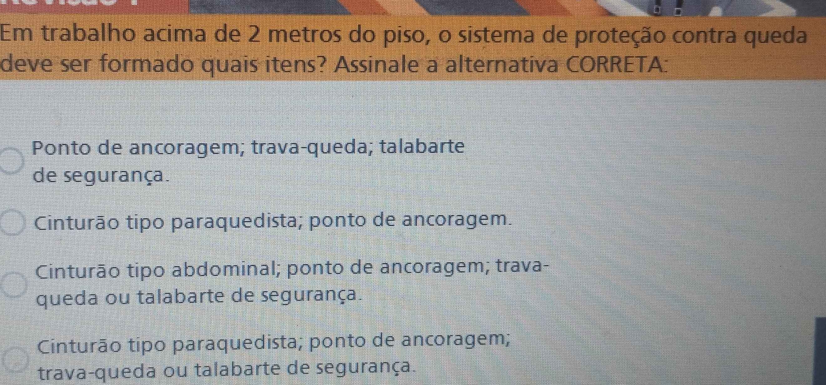 Em trabalho acima de 2 metros do piso, o sistema de proteção contra queda
deve ser formado quais itens? Assinale a alternativa CORRETA:
Ponto de ancoragem; trava-queda; talabarte
de segurança.
Cinturão tipo paraquedista; ponto de ancoragem.
Cinturão tipo abdominal; ponto de ancoragem; trava-
queda ou talabarte de segurança
Cinturão tipo paraquedista; ponto de ancoragem;
trava-queda ou talabarte de segurança.