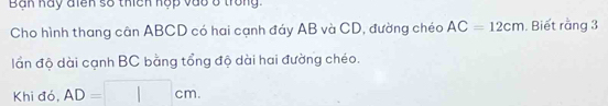 Bạn hay điên số thich hộp vào ở trong. 
Cho hình thang cân ABCD có hai cạnh đáy AB và CD, đường chéo AC=12cm. Biết rằng 3
lần độ dài cạnh BC bằng tổng độ dài hai đường chéo. 
Khi đó, AD=□ cm.