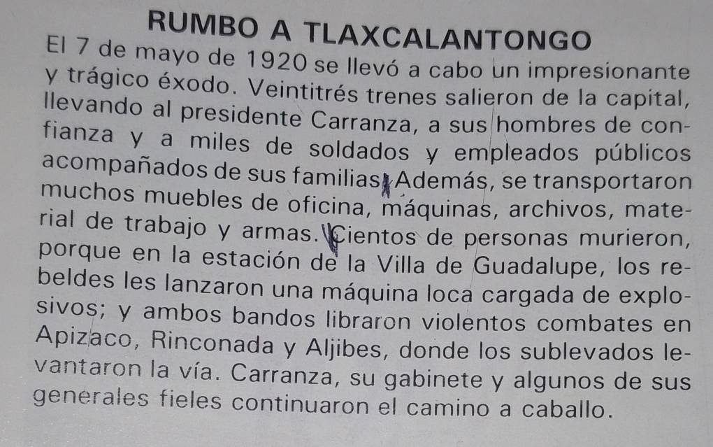 RUMBO A TLAXCALANTONGO 
El 7 de mayo de 1920 se llevó a cabo un impresionante 
y trágico éxodo. Veintitrés trenes salieron de la capital, 
llevando al presidente Carranza, a sus|hombres de con- 
fianza y a miles de soldados y empleados públicos 
acompañados de sus familias, Además, se transportaron 
muchos muebles de oficina, máquinas, archivos, mate- 
rial de trabajo y armas. Cientos de personas murieron, 
porque en la estación de la Villa de Guadalupe, los re- 
beldes les lanzaron una máquina loca cargada de explo- 
sivos; y ambos bandos libraron violentos combates en 
Apizaco, Rinconada y Aljibes, donde los sublevados le- 
vantaron la vía. Carranza, su gabinete y algunos de sus 
generales fieles continuaron el camino a caballo.