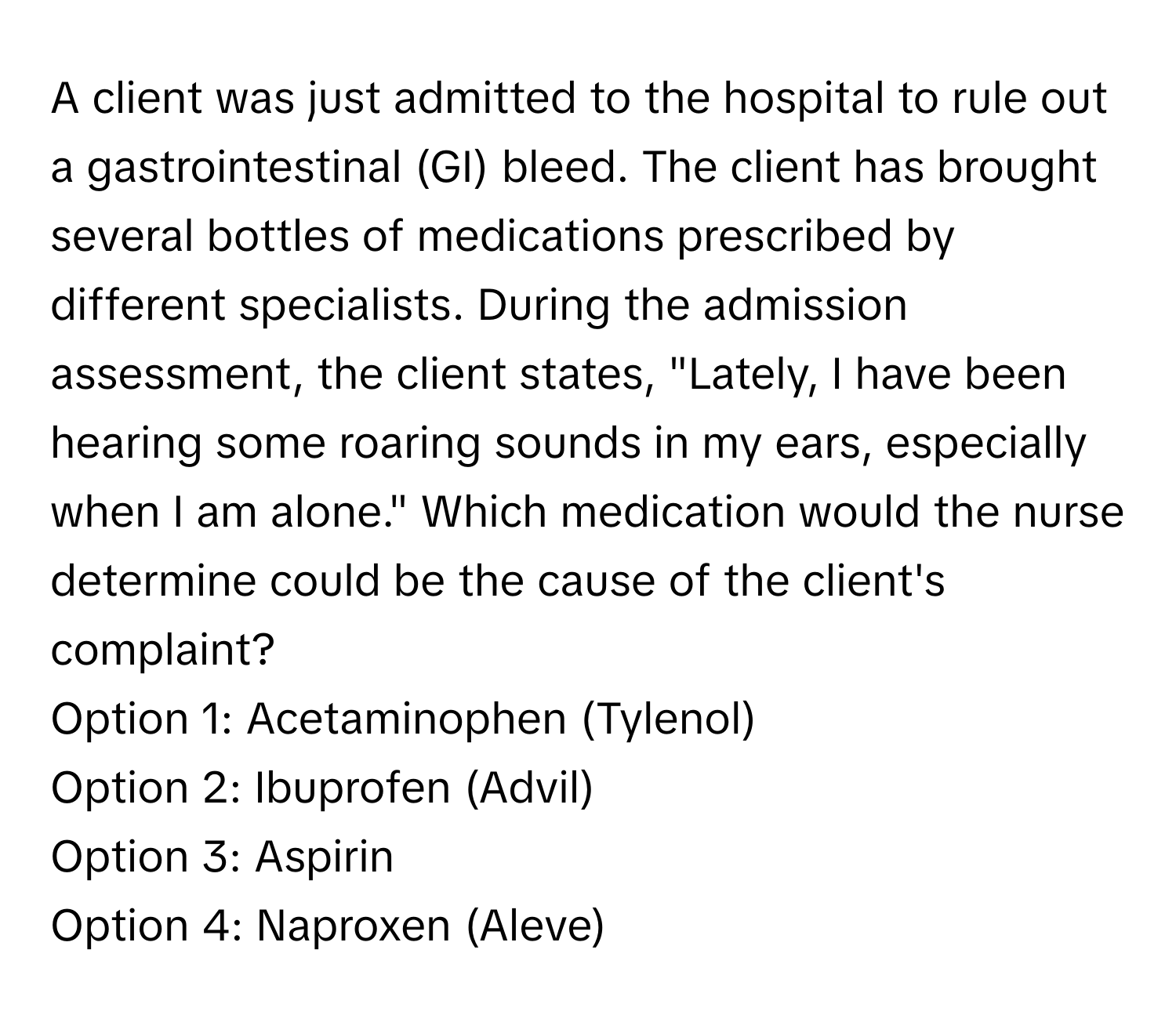 A client was just admitted to the hospital to rule out a gastrointestinal (GI) bleed. The client has brought several bottles of medications prescribed by different specialists. During the admission assessment, the client states, "Lately, I have been hearing some roaring sounds in my ears, especially when I am alone." Which medication would the nurse determine could be the cause of the client's complaint?

Option 1: Acetaminophen (Tylenol) 
Option 2: Ibuprofen (Advil) 
Option 3: Aspirin 
Option 4: Naproxen (Aleve)