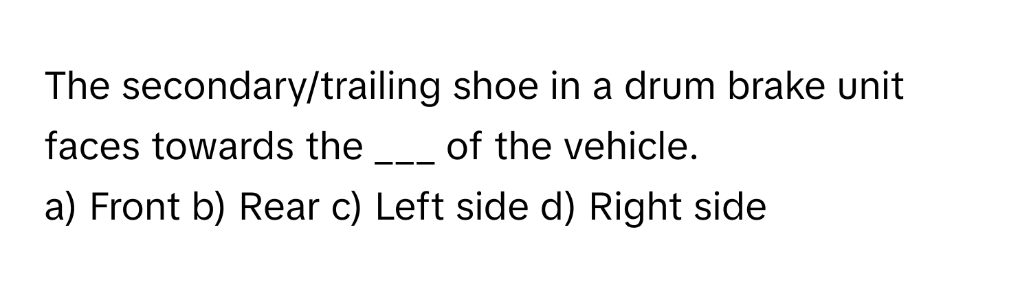 The secondary/trailing shoe in a drum brake unit faces towards the ___ of the vehicle.

a) Front b) Rear c) Left side d) Right side