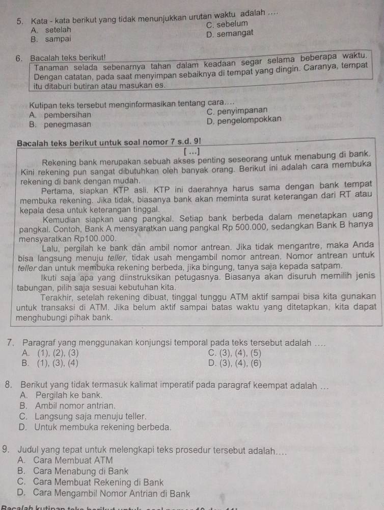 Kata - kata berikut yang tidak menunjukkan urutan waktu adalah ....
A. setelah C. sebelum
B. sampai D. semangat
6. Bacalah teks berikut!
Tanaman selada sebenarnya tahan dalam keadaan segar selama beberapa waktu.
Dengan catatan, pada saat menyimpan sebaiknya di tempat yang dingin. Caranya, ternpat
itu ditaburi butiran atau masukan es.
Kutipan teks tersebut menginformasikan tentang cara....
A. pembersihan C. penyimpanan
B. penegmasan D. pengelompokkan
Bacalah teks berikut untuk soal nomor 7 s.d. 9!
[ …]
Rekening bank merupakan sebuah akses penting seseorang untuk menabung di bank.
Kini rekening pun sangat dibutuhkan oleh banyak orang. Berikut ini adalah cara membuka
rekening di bank dengan mudah.
Pertama, siapkan KTP asli. KTP ini daerahnya harus sama dengan bank tempat
membuka rekening. Jika tidak, biasanya bank akan meminta surat keterangan dari RT atau
kepala desa untuk keterangan tinggal.
Kemudian siapkan uang pangkal. Setiap bank berbeda dalam menetapkan uang
pangkal. Contoh, Bank A mensyaratkan uang pangkal Rp 500.000, sedangkan Bank B hanya
mensyaratkan Rp100.000.
Lalu, pergilah ke bank dan ambil nomor antrean. Jika tidak mengantre, maka Anda
bisa langsung menuju teller, tidak usah mengambil nomor antrean. Nomor antrean untuk
teller dan untuk membuka rekening berbeda, jika bingung, tanya saja kepada satpam.
Ikuti saja apa yang diinstruksikan petugasnya. Biasanya akan disuruh memilih jenis
tabungan, pilih saja sesuai kebutuhan kita.
Terakhir, setelah rekening dibuat, tinggal tunggu ATM aktif sampai bisa kita gunakan
untuk transaksi di ATM. Jika belum aktif sampai batas waktu yang ditetapkan, kita dapat
menghubungi pihak bank.
7. Paragraf yang menggunakan konjungsi temporal pada teks tersebut adalah ....
A. (1), (2), (3) C. (3), (4), (5)
B. (1), (3), (4) D. (3), (4), (6)
8. Berikut yang tidak termasuk kalimat imperatif pada paragraf keempat adalah …
A. Pergilah ke bank.
B. Ambil nomor antrian.
C. Langsung saja menuju teller.
D. Untuk membuka rekening berbeda.
9. Judul yang tepat untuk melengkapi teks prosedur tersebut adalah....
A. Cara Membuat ATM
B. Cara Menabung di Bank
C. Cara Membuat Rekening di Bank
D. Cara Mengambil Nomor Antrian di Bank