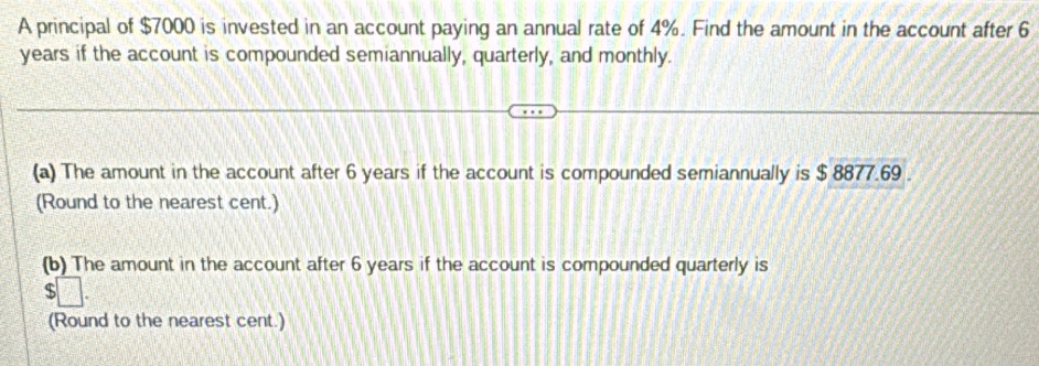 A principal of $7000 is invested in an account paying an annual rate of 4%. Find the amount in the account after 6
years if the account is compounded semiannually, quarterly, and monthly. 
(a) The amount in the account after 6 years if the account is compounded semiannually is $ 8877.69. 
(Round to the nearest cent.) 
(b) The amount in the account after 6 years if the account is compounded quarterly is 
(Round to the nearest cent.)