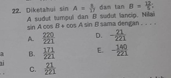 Diketahui sin A= 8/17  dan tan B= 12/5 ; 
A sudut tumpul dan B sudut lancip. Nilai
sin Acos B+cos Asin B sama dengan . . . .
A.  220/221 
D. - 21/221 
a B.  171/221 
E. - 140/221 
ai
C.  21/221 .