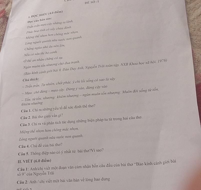 Dề Số :1 
1. ĐQC HIÊU (4.0 điểm) 
Đọc văn bán sau: 
Trần trần mựa cậy những ta lành, 
Phúc hoạ tình cờ xấy chừa đành. 
Miệng thể nhọn hơn chông mác nhọn, 
Lồng người quanh nữa nước non quanh. 
Chẳng ngừa nhỏ âu nên lớn, 
Nếu có sâu thì bỏ canh. 
Ở thể an nhàn chăng có sự, 
Ngàn muôn tổn nhượng chở đua tranh. 
(Bảo kinh cảnh giới bài 9, Đào Duy Anh, Nguyễn Trãi toàn tập, NXB Khoa học xã hội, 1976) 
Chú thích: 
- Trần trần: Tự nhiên, chất phác, ý chì lối sống có sao là vậy 
Mựa: chớ đừng - mựa cậy: Đừng ỷ vào, đừng cậy vào 
- Tổn: từ tổn; nhượng: khiêm nhượng - ngàn muôn tổn nhượng: Muôn đời sống từ tổn, 
khiêm nhường 
Câu 1. Chỉ ra những yếu tổ để xác định thể thơ? 
Câu 2. Bài thơ gieo vần gi? 
Câu 3. Chỉ ra và phân tích tác dụng những biện pháp tu từ trong hai câu thơ. 
Miệng thể nhọn hơn chông mác nhọn, 
Lòng người quanh nữa nước non quanh. 
Câu 4. Chủ đề của bài thơ? 
Câu 5. Thông điệp nào có ý nhất từ bài thơ?Vì sao? 
II. VIÉT (6.0 điểm) 
Câu 1: Anh/chị viết một đoạn văn cảm nhận bốn câu đầu của bài thơ “Bảo kính cảnh giới bài 
số 9'' của Nguyễn Trãi 
Câu 2: Anh / chị viết một bài văn bàn về lòng bao dung