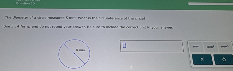 The diameter of a circle measures 8 mm. What is the circumference of the circle? 
Use 3.14 for π, and do not round your answer. Be sure to include the correct unit in your answer.
mm mm^2 mm^3