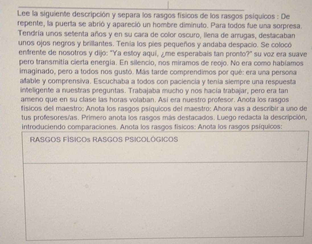 Lee la siguiente descripción y separa los rasgos físicos de los rasgos psíquicos : De 
repente, la puerta se abrió y apareció un hombre diminuto. Para todos fue una sorpresa. 
Tendría unos setenta años y en su cara de color oscuro, llena de arrugas, destacaban 
unos ojos negros y brillantes. Tenía los pies pequeños y andaba despacio. Se colocó 
enfrente de nosotros y dijo: “Ya estoy aquí, ¿me esperabais tan pronto?” su voz era suave 
pero transmitía cierta energía. En silencio, nos miramos de reojo. No era como habíamos 
imaginado, pero a todos nos gustó. Más tarde comprendimos por qué: era una persona 
afable y comprensiva. Escuchaba a todos con paciencia y tenía siempre una respuesta 
inteligente a nuestras preguntas. Trabajaba mucho y nos hacía trabajar, pero era tan 
ameno que en su clase las horas volaban. Así era nuestro profesor. Anota los rasgos 
físicos del maestro: Anota los rasgos psíquicos del maestro: Ahora vas a describir a uno de 
tus profesores/as. Primero anota los rasgos más destacados. Luego redacta la descripción, 
introduciendo comparaciones. Anota los rasgos físicos: Anota los rasgos psíquicos: 
RASGOS FÍSICOs RASGOS PSICOLÓGICOS