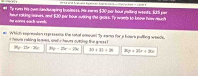 ente and fvalume Algebres Expressions = Instruction = Lavel e
Ty runs his own landscaping business. He earns $30 per hour pulling weeds. $25 per
hour raking leaves, and $20 per hour cutting the grass. Ty wants to know how much
he earns each week.
€ Which expression represents the total amount Ty eams for p hours pulling weeds,
r hours raking leaves, and c hours cutting the grass?
30p· 25r· 20c 30p-25r-20c 30+25+20 30p+25r+20c