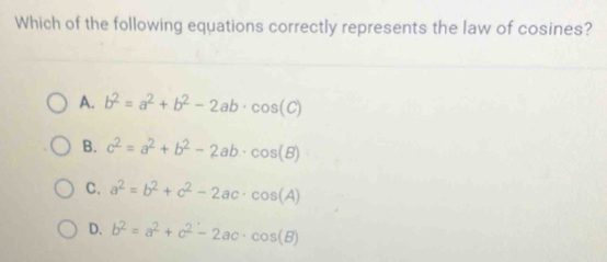 Which of the following equations correctly represents the law of cosines?
A. b^2=a^2+b^2-2ab· cos (C)
B. c^2=a^2+b^2-2ab· cos (B)
C. a^2=b^2+c^2-2ac· cos (A)
D. b^2=a^2+c^2-2ac· cos (B)