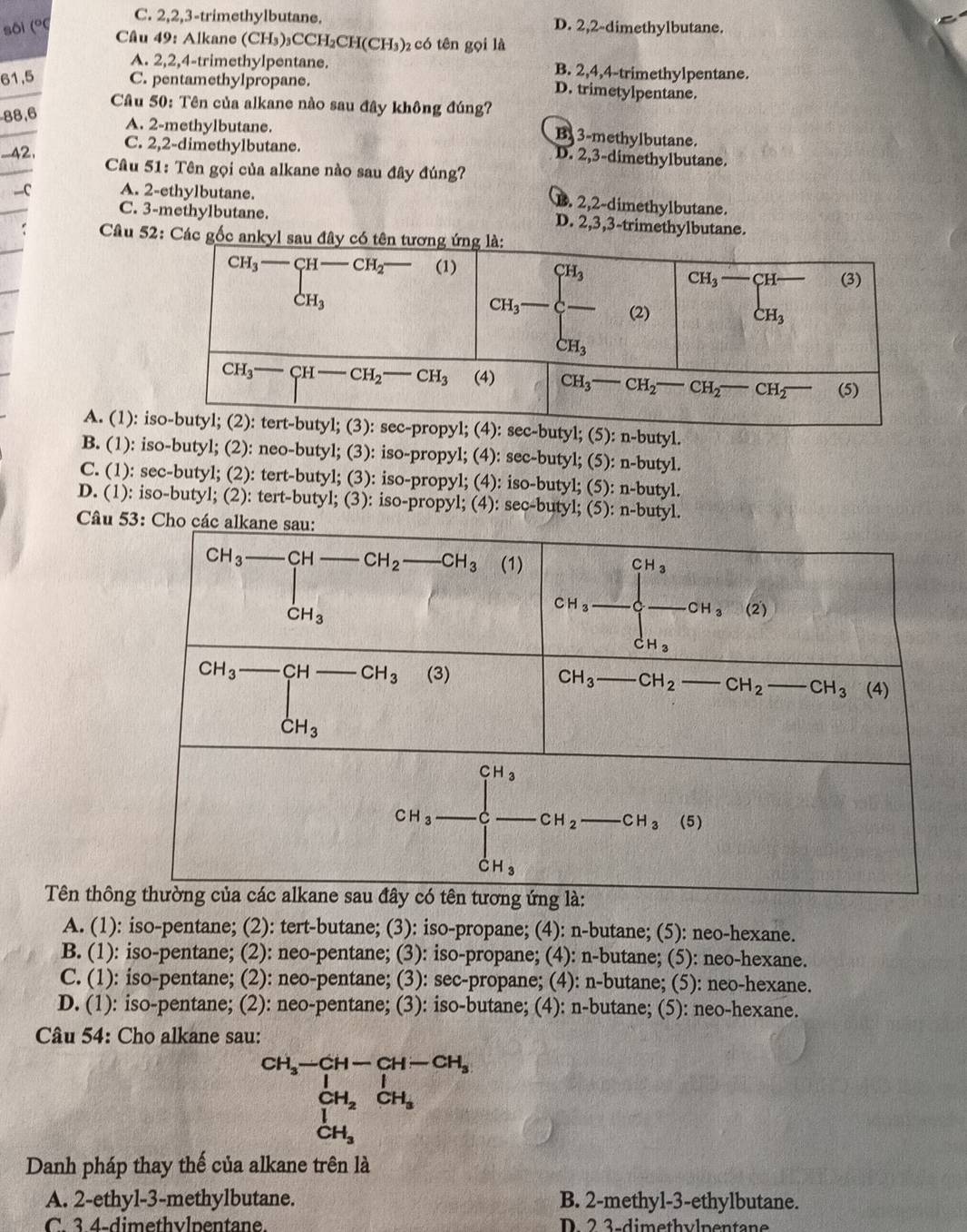 C. 2,2,3-trimethylbutane.
sôi (° D. 2,2-dimethylbutane.
Câu 49: Alkane (CH₃)₃CCH₂CH(CH₃)₂ có tên gọi là
A. 2,2,4-trimethylpentane. B. 2,4,4-trimethylpentane.
61,5 C. pentamethylpropane.
D. trimetylpentane.
Câu 50: Tên của alkane nào sau đây không đúng?
88,6
A. 2-methylbutane
By 3-methylbutane.
__42.
C. 2,2-dimethylbutane. D. 2,3-dimethylbutane.
Câu 51: Tên gọi của alkane nào sau đây đúng?
—C A. 2-ethylbutane.
B. 2,2-dimethylbutane.
C. 3-methylbutane. D. 2,3,3-trimethylbutane.
Câu 52: Các gốc
A. (1): -butyl; (5): n-butyl.
B. (1): iso-butyl; (2): neo-butyl; (3): iso-propyl; (4): sec-butyl; (5): n-butyl.
C. (1): sec-butyl; (2): tert-butyl; (3): iso-propyl; (4): iso-butyl; (5): n-butyl.
D. (1): iso-butyl; (2): tert-butyl; (3): iso-propyl; (4): sec-butyl; (5): n-butyl.
Câu 
Tên thôn
A. (1): iso-pentane; (2): tert-butane; (3): iso-propane; (4): n-butane; (5): neo-hexane.
B. (1): iso-pentane; (2): neo-pentane; (3): iso-propane; (4): n-butane; (5): neo-hexane.
C. (1): iso-pentane; (2): neo-pentane; (3): sec-propane; (4): n-butane; (5): neo-hexane.
D. (1): iso-pentane; (2): neo-pentane; (3): iso-butane; (4): n-butane; (5): neo-hexane.
Câu 54: Cho alkane sau:
beginarrayr CH_3-CH-CH-CH_2 CH_2CH_3 CH_3endarray
Danh pháp thay thế của alkane trên là
A. 2-ethyl-3-methylbutane. B. 2-methyl-3-ethylbutane.
C  3 4-dimethylpentane D. 2 3-dimethylpentane