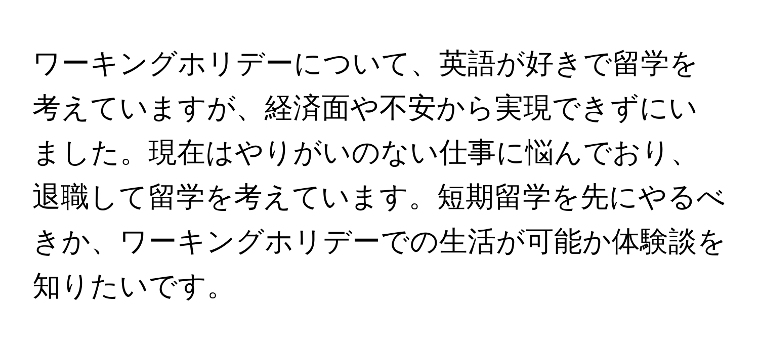 ワーキングホリデーについて、英語が好きで留学を考えていますが、経済面や不安から実現できずにいました。現在はやりがいのない仕事に悩んでおり、退職して留学を考えています。短期留学を先にやるべきか、ワーキングホリデーでの生活が可能か体験談を知りたいです。