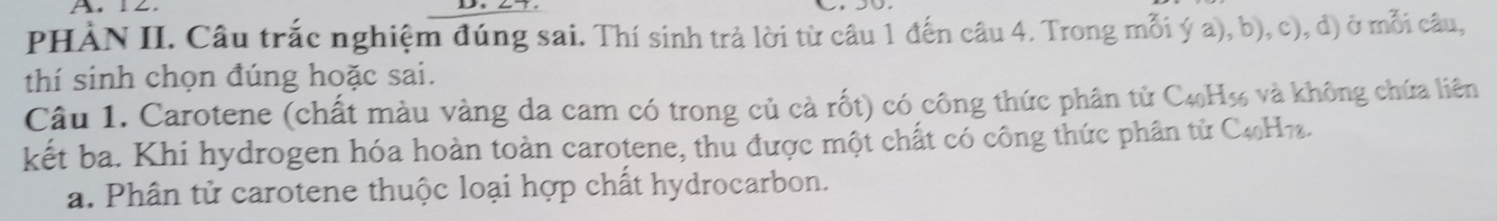 PHÀN II. Câu trắc nghiệm đúng sai. Thí sinh trả lời từ câu 1 đến câu 4. Trong mỗi ý a), b), c), đ) ở mỗi câu, 
thí sinh chọn đúng hoặc sai. 
Câu 1. Carotene (chất màu vàng da cam có trong củ cà rốt) có công thức phân tử C4H% và không chứa liên 
kết ba. Khi hydrogen hóa hoàn toàn carotene, thu được một chất có công thức phân tử C4H7. 
a. Phân tử carotene thuộc loại hợp chất hydrocarbon.