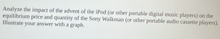 Analyze the impact of the advent of the iPod (or other portable digital music players) on the 
equilibrium price and quantity of the Sony Walkman (or other portable audio cassette players). 
Illustrate your answer with a graph.