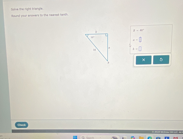 Solve the right triangle.
Round your answers to the nearest tenth.
B=40°
a=□
b=□
×
Check
© 2024 McGraw Hill LLC. All 
Search