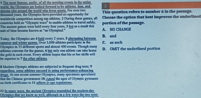 The most famous, easily, of all the sporting events in the entire
world, the Olympics are looked forward to by athletes, fans, and 3
anyone else around the world who loves sports. For over two
thousand years, the Olympics have provided an opportunity for This question refers to number 6 in the passage.
worldwide competition among top athletes. 2 During these games, all Choose the option that best improves the underlined
countries held an “Olympic truce” to enable athletes to travel safely. portion of the passage.
The ancient games were held every four years, 3 but as a result this
unit of time became known as “an Olympiad.” A. NO CHANGE
Today, the Olympics are 4 held every 2 years, 5 alternating between B. and
summer and winter games. Over 3,000 athletes participate in the C. as such
Olympics in 33 different sports and almost 400 events. Though many
athletes convene for the games, 6 but only one athlete can take home D. OMIT the underlined portion
the gold in each event. Every athlete hopes that his or her skills will
be superior to 7 the other athletes.
8 Modern Olympic athletes are subjected to frequent drug tests; 9
regardless, some athletes succeed in using performance-enhancing
drugs. At one recent summer Olympics, many spectators speculated
that the Chinese government 10 ggned the ages of Olympic gymnasts
on birth certificates to 11 adhere o age regulations.
12 In many wavs, the ancient Olympics resembled the modern-day
Olympics that we know so well, although in a few ways the two were