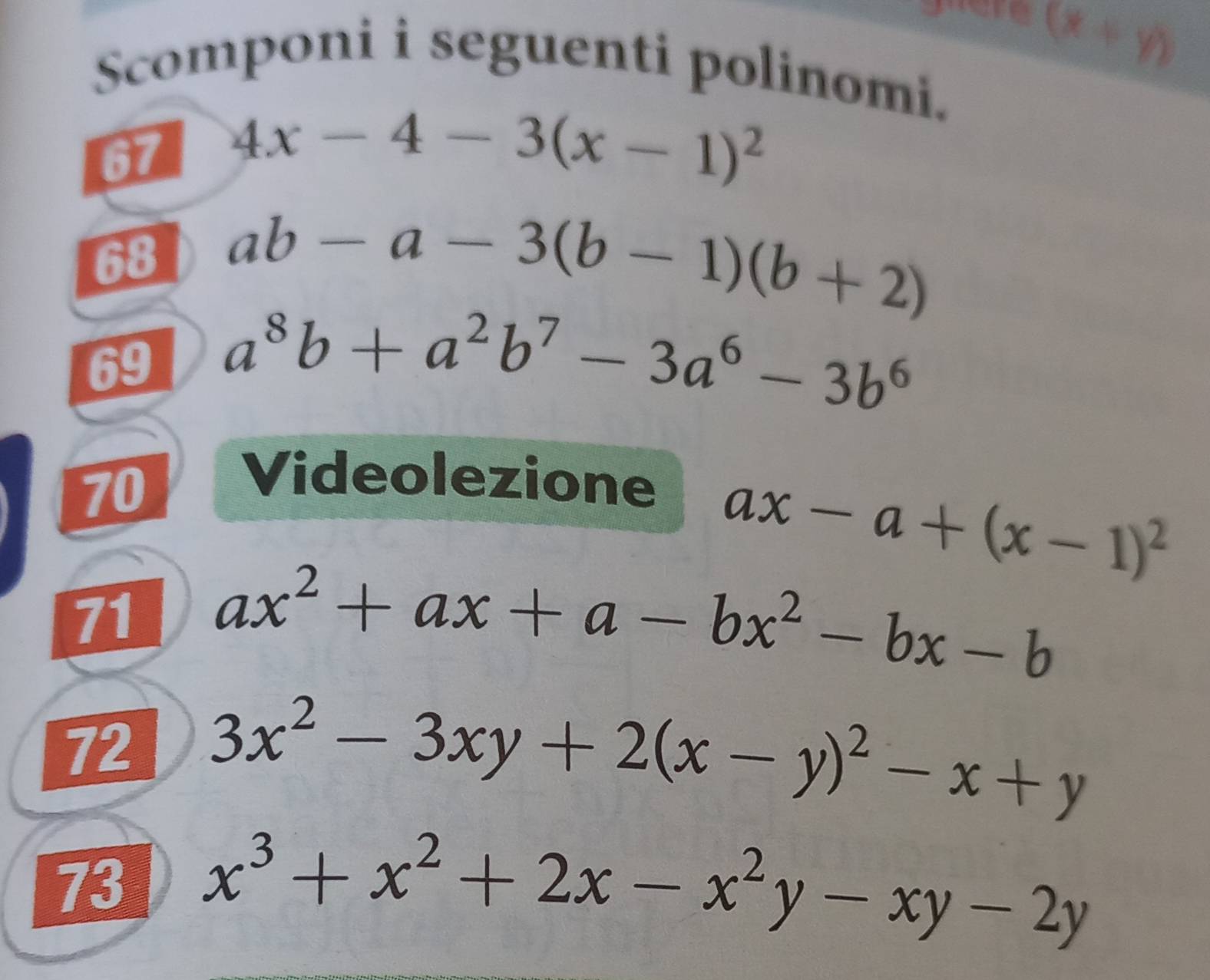 (x+y)
Scomponi i seguenti polinomi. 
67 4x-4-3(x-1)^2
68 ab-a-3(b-1)(b+2)
69 a^8b+a^2b^7-3a^6-3b^6
70 
Videolezione
ax-a+(x-1)^2
71 ax^2+ax+a-bx^2-bx-b
72 3x^2-3xy+2(x-y)^2-x+y
73 x^3+x^2+2x-x^2y-xy-2y