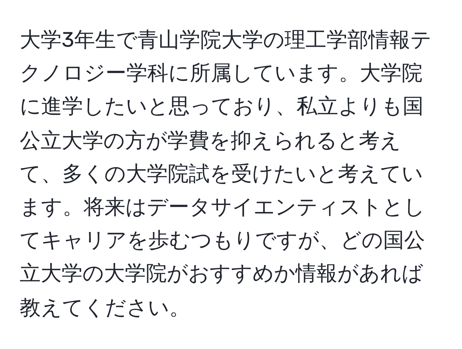 大学3年生で青山学院大学の理工学部情報テクノロジー学科に所属しています。大学院に進学したいと思っており、私立よりも国公立大学の方が学費を抑えられると考えて、多くの大学院試を受けたいと考えています。将来はデータサイエンティストとしてキャリアを歩むつもりですが、どの国公立大学の大学院がおすすめか情報があれば教えてください。