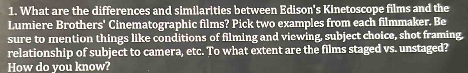 What are the differences and similarities between Edison's Kinetoscope films and the 
Lumiere Brothers' Cinematographic films? Pick two examples from each filmmaker. Be 
sure to mention things like conditions of filming and viewing, subject choice, shot framing, 
relationship of subject to camera, etc. To what extent are the films staged vs. unstaged? 
How do you know?