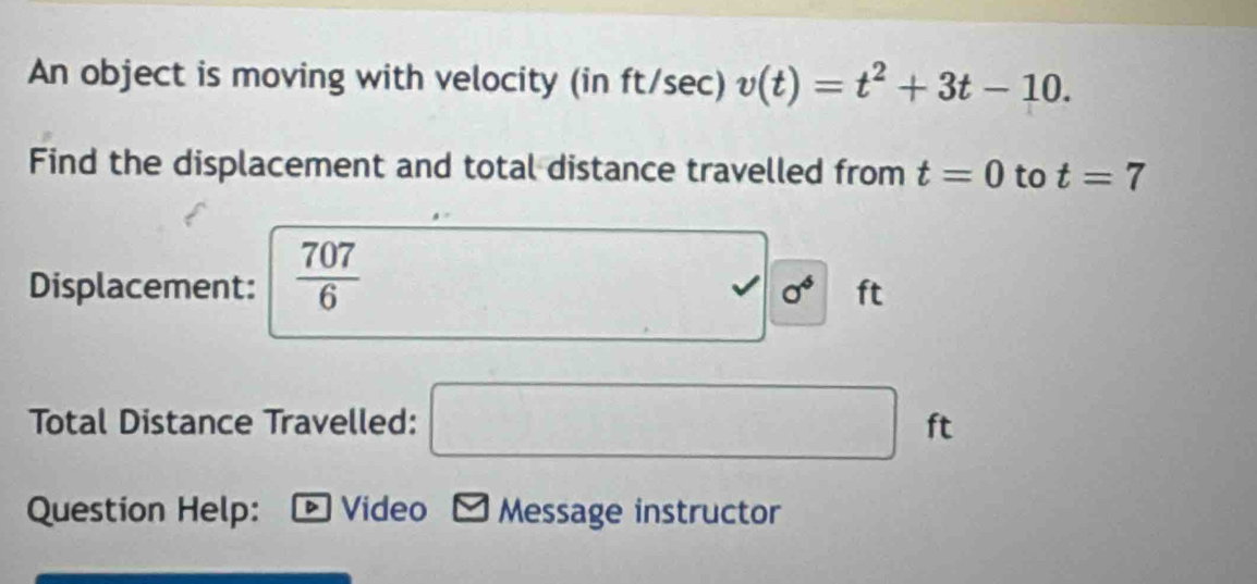 An object is moving with velocity (in ft/sec) v(t)=t^2+3t-10. 
Find the displacement and total distance travelled from t=0 to t=7
Displacement:  707/6  □ sigma^4 ft
Total Distance Travelled: □ ft
Question Help: D Video Message instructor