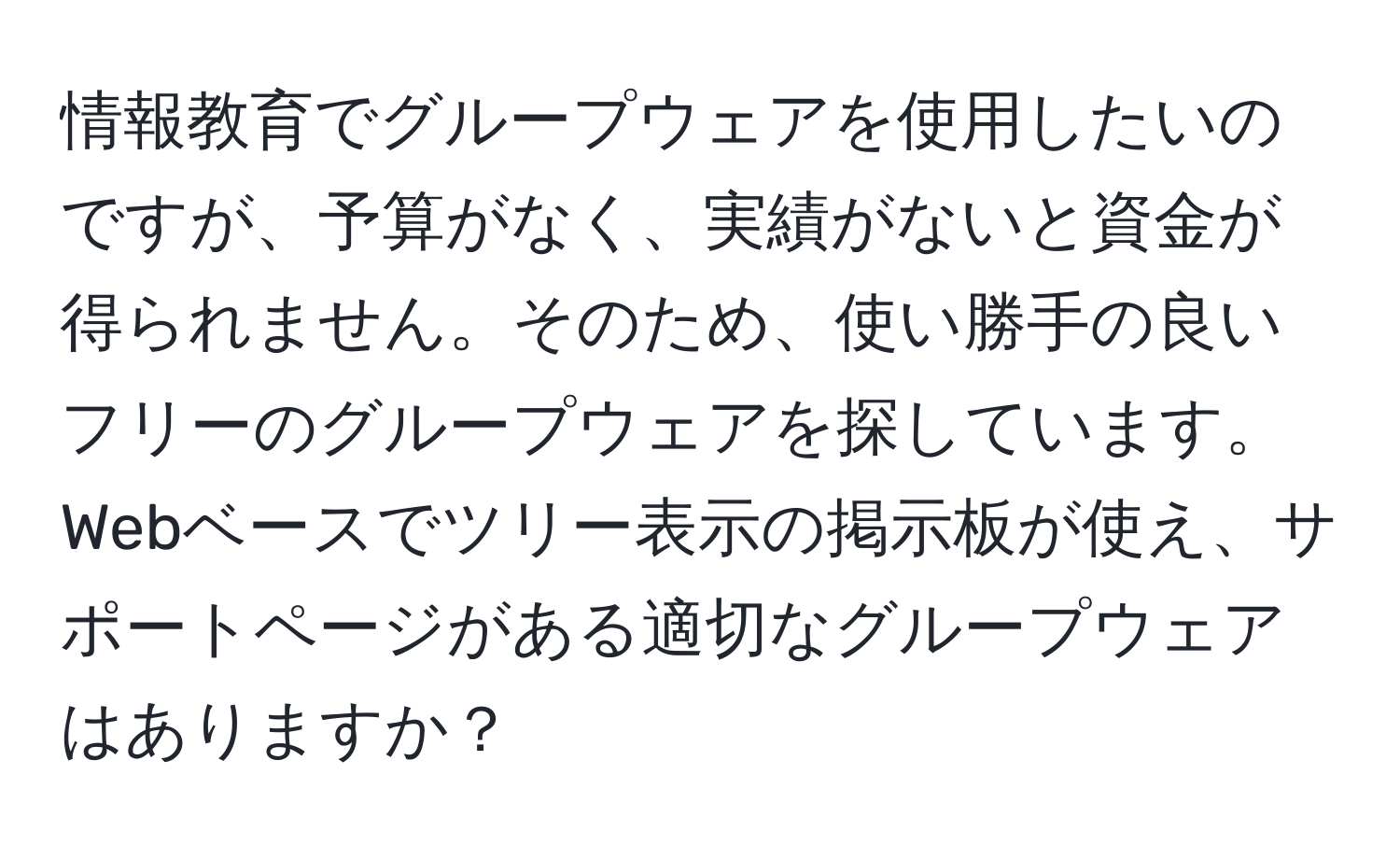 情報教育でグループウェアを使用したいのですが、予算がなく、実績がないと資金が得られません。そのため、使い勝手の良いフリーのグループウェアを探しています。Webベースでツリー表示の掲示板が使え、サポートページがある適切なグループウェアはありますか？