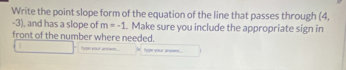 Write the point slope form of the equation of the line that passes through (4,
-3), and has a slope of m=-1. Make sure you include the appropriate sign in 
front of the number where needed. 
type your answer.... be type your answer....