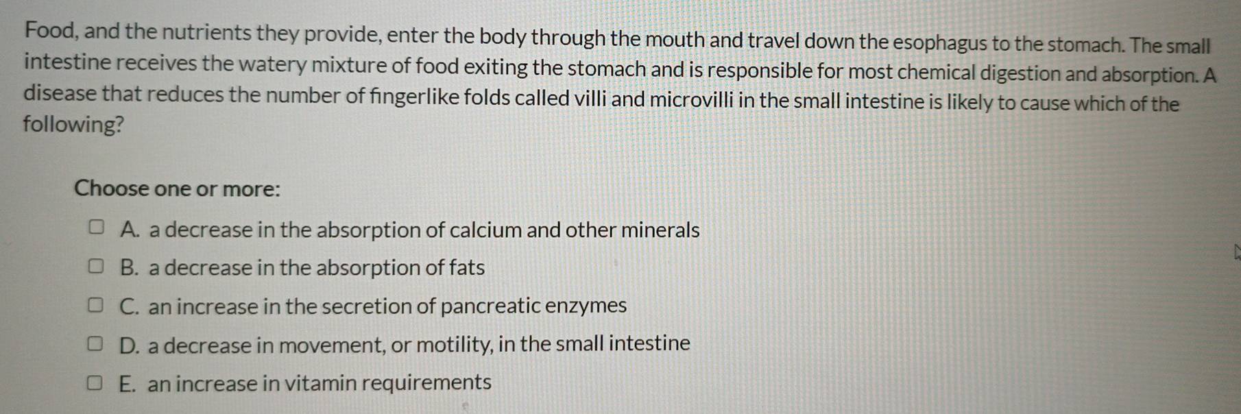 Food, and the nutrients they provide, enter the body through the mouth and travel down the esophagus to the stomach. The small
intestine receives the watery mixture of food exiting the stomach and is responsible for most chemical digestion and absorption. A
disease that reduces the number of fingerlike folds called villi and microvilli in the small intestine is likely to cause which of the
following?
Choose one or more:
A. a decrease in the absorption of calcium and other minerals
B. a decrease in the absorption of fats
C. an increase in the secretion of pancreatic enzymes
D. a decrease in movement, or motility, in the small intestine
E. an increase in vitamin requirements